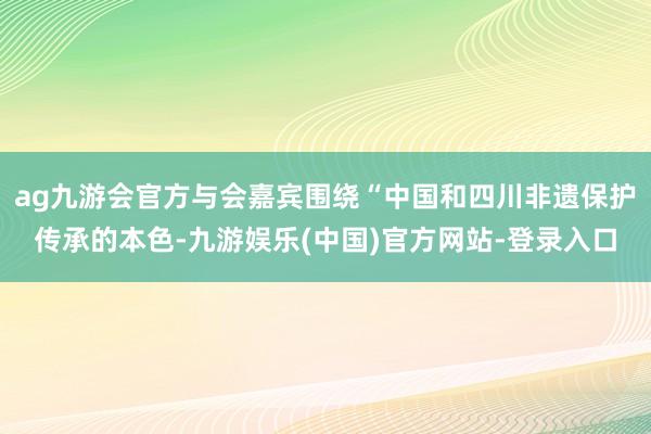 ag九游会官方与会嘉宾围绕“中国和四川非遗保护传承的本色-九游娱乐(中国)官方网站-登录入口