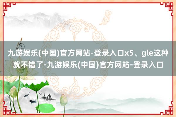 九游娱乐(中国)官方网站-登录入口x5、gle这种就不错了-九游娱乐(中国)官方网站-登录入口