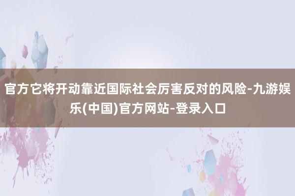 官方它将开动靠近国际社会厉害反对的风险-九游娱乐(中国)官方网站-登录入口