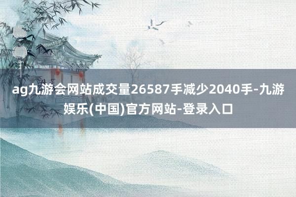 ag九游会网站成交量26587手减少2040手-九游娱乐(中国)官方网站-登录入口