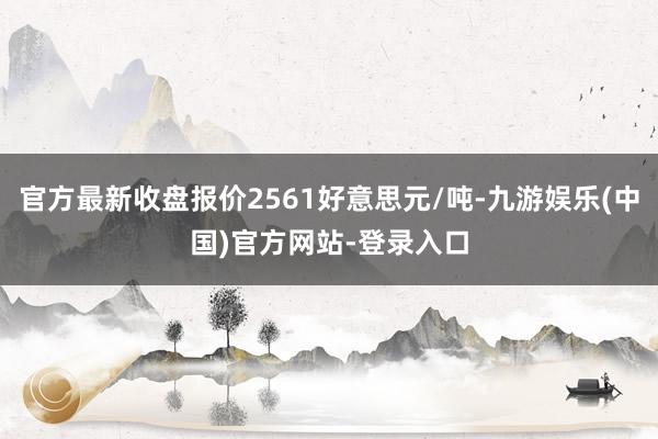 官方最新收盘报价2561好意思元/吨-九游娱乐(中国)官方网站-登录入口