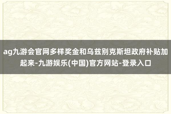 ag九游会官网多样奖金和乌兹别克斯坦政府补贴加起来-九游娱乐(中国)官方网站-登录入口