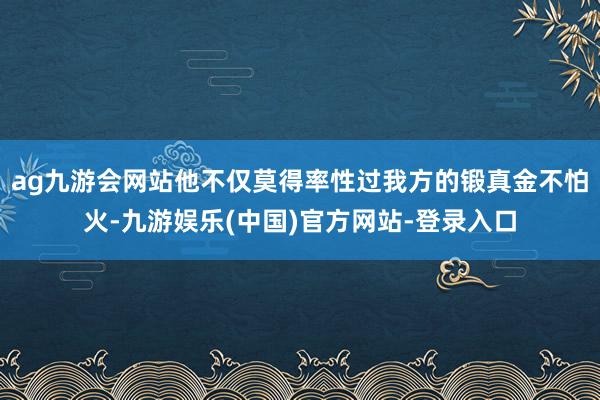 ag九游会网站他不仅莫得率性过我方的锻真金不怕火-九游娱乐(中国)官方网站-登录入口