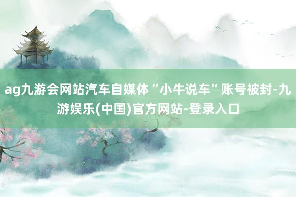 ag九游会网站汽车自媒体“小牛说车”账号被封-九游娱乐(中国)官方网站-登录入口