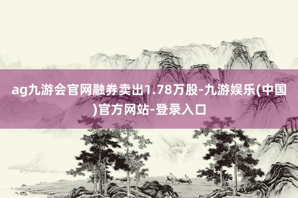 ag九游会官网融券卖出1.78万股-九游娱乐(中国)官方网站-登录入口