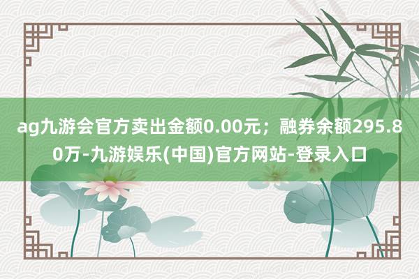 ag九游会官方卖出金额0.00元；融券余额295.80万-九游娱乐(中国)官方网站-登录入口