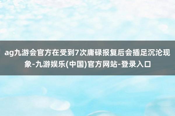 ag九游会官方在受到7次庸碌报复后会插足沉沦现象-九游娱乐(中国)官方网站-登录入口