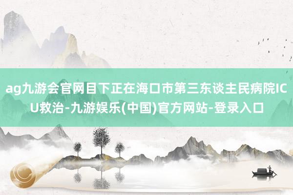 ag九游会官网目下正在海口市第三东谈主民病院ICU救治-九游娱乐(中国)官方网站-登录入口