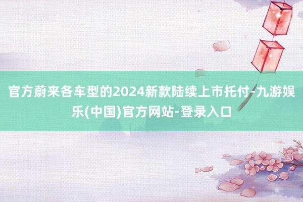 官方蔚来各车型的2024新款陆续上市托付-九游娱乐(中国)官方网站-登录入口