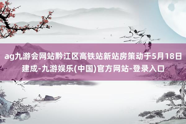 ag九游会网站黔江区高铁站新站房策动于5月18日建成-九游娱乐(中国)官方网站-登录入口