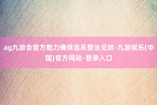 ag九游会官方勉力确保连系整治见效-九游娱乐(中国)官方网站-登录入口