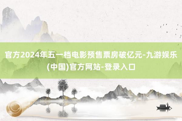 官方2024年五一档电影预售票房破亿元-九游娱乐(中国)官方网站-登录入口