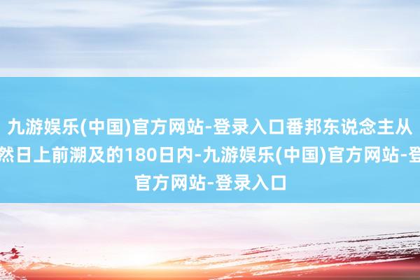 九游娱乐(中国)官方网站-登录入口番邦东说念主从大肆当然日上前溯及的180日内-九游娱乐(中国)官方网站-登录入口