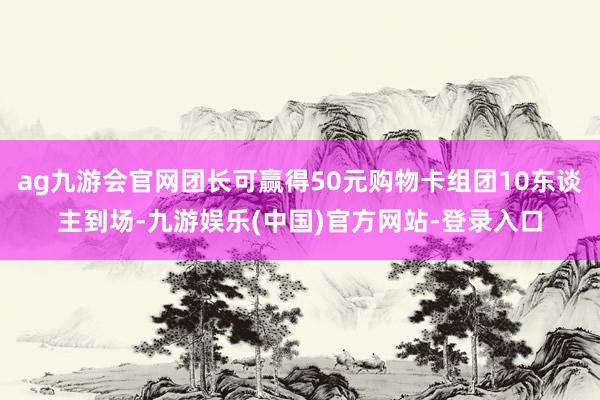 ag九游会官网团长可赢得50元购物卡组团10东谈主到场-九游娱乐(中国)官方网站-登录入口