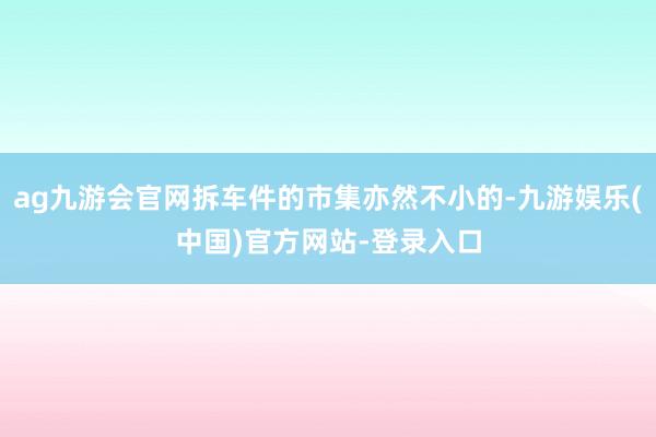 ag九游会官网拆车件的市集亦然不小的-九游娱乐(中国)官方网站-登录入口