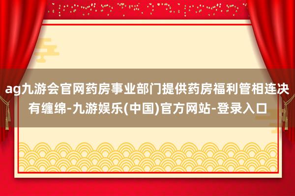 ag九游会官网药房事业部门提供药房福利管相连决有缠绵-九游娱乐(中国)官方网站-登录入口