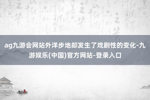 ag九游会网站外洋步地却发生了戏剧性的变化-九游娱乐(中国)官方网站-登录入口