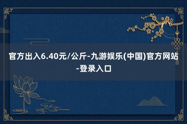 官方出入6.40元/公斤-九游娱乐(中国)官方网站-登录入口