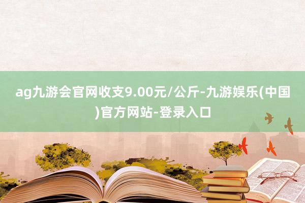 ag九游会官网收支9.00元/公斤-九游娱乐(中国)官方网站-登录入口