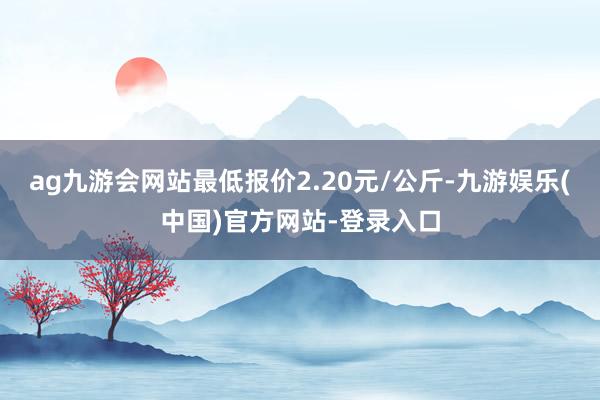 ag九游会网站最低报价2.20元/公斤-九游娱乐(中国)官方网站-登录入口