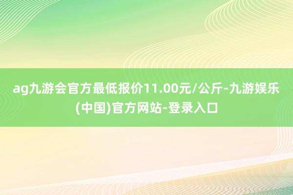 ag九游会官方最低报价11.00元/公斤-九游娱乐(中国)官方网站-登录入口