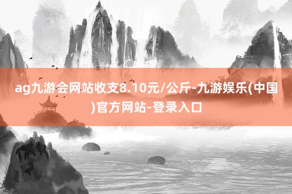 ag九游会网站收支8.10元/公斤-九游娱乐(中国)官方网站-登录入口