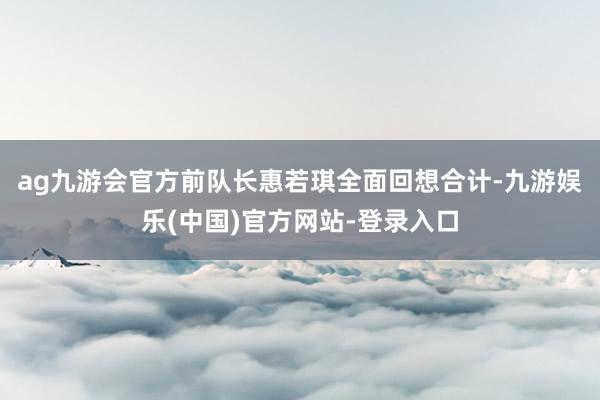 ag九游会官方前队长惠若琪全面回想合计-九游娱乐(中国)官方网站-登录入口