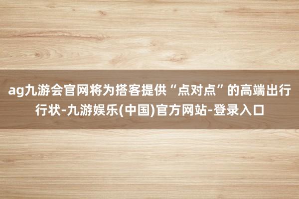 ag九游会官网将为搭客提供“点对点”的高端出行行状-九游娱乐(中国)官方网站-登录入口