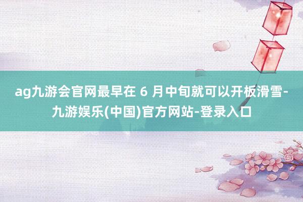 ag九游会官网最早在 6 月中旬就可以开板滑雪-九游娱乐(中国)官方网站-登录入口