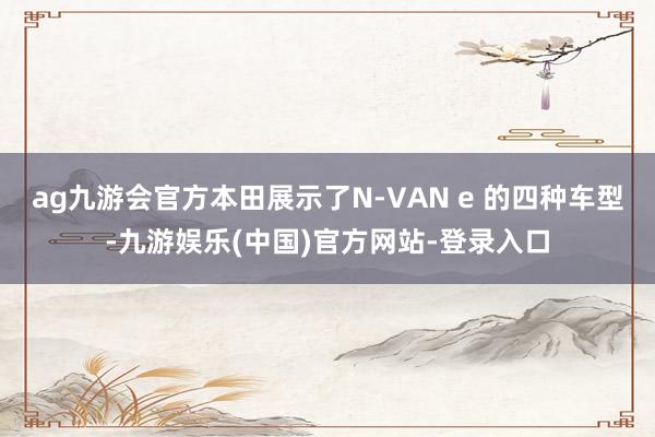 ag九游会官方本田展示了N-VAN e 的四种车型-九游娱乐(中国)官方网站-登录入口