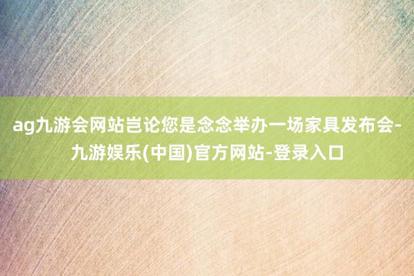 ag九游会网站岂论您是念念举办一场家具发布会-九游娱乐(中国)官方网站-登录入口