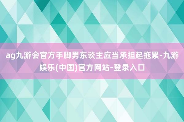 ag九游会官方手脚男东谈主应当承担起拖累-九游娱乐(中国)官方网站-登录入口