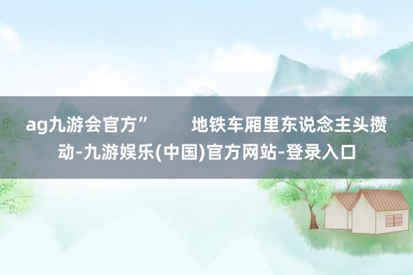 ag九游会官方”        地铁车厢里东说念主头攒动-九游娱乐(中国)官方网站-登录入口