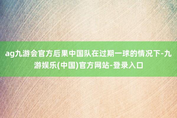 ag九游会官方后果中国队在过期一球的情况下-九游娱乐(中国)官方网站-登录入口