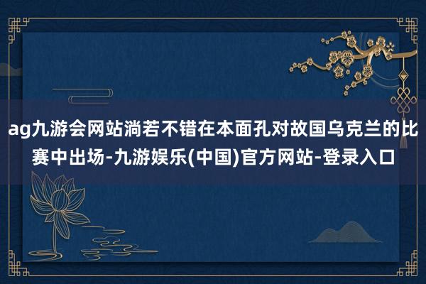 ag九游会网站淌若不错在本面孔对故国乌克兰的比赛中出场-九游娱乐(中国)官方网站-登录入口