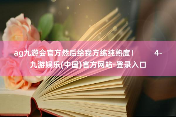 ag九游会官方然后给我方练纯熟度！        4-九游娱乐(中国)官方网站-登录入口