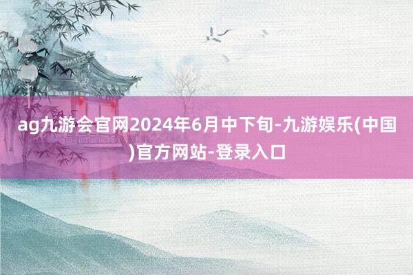 ag九游会官网2024年6月中下旬-九游娱乐(中国)官方网站-登录入口