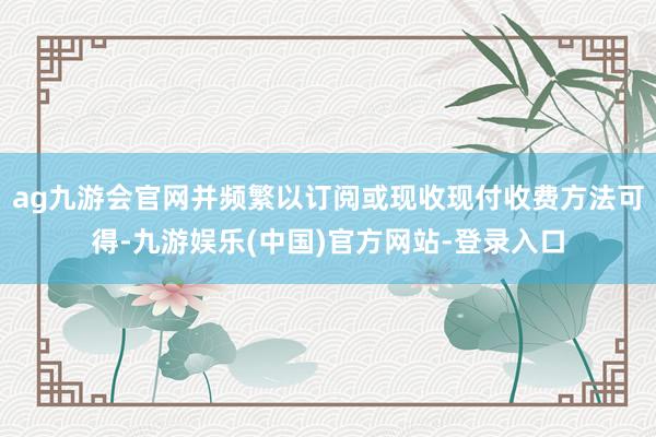 ag九游会官网并频繁以订阅或现收现付收费方法可得-九游娱乐(中国)官方网站-登录入口