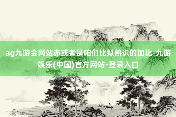 ag九游会网站亦或者是咱们比拟熟识的加比-九游娱乐(中国)官方网站-登录入口