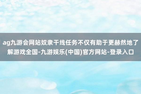 ag九游会网站奴隶干线任务不仅有助于更赫然地了解游戏全国-九游娱乐(中国)官方网站-登录入口