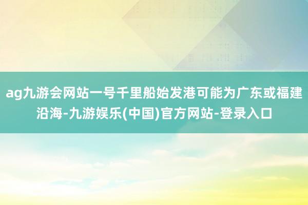 ag九游会网站一号千里船始发港可能为广东或福建沿海-九游娱乐(中国)官方网站-登录入口