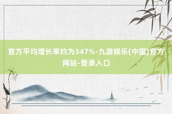 官方平均增长率约为347%-九游娱乐(中国)官方网站-登录入口