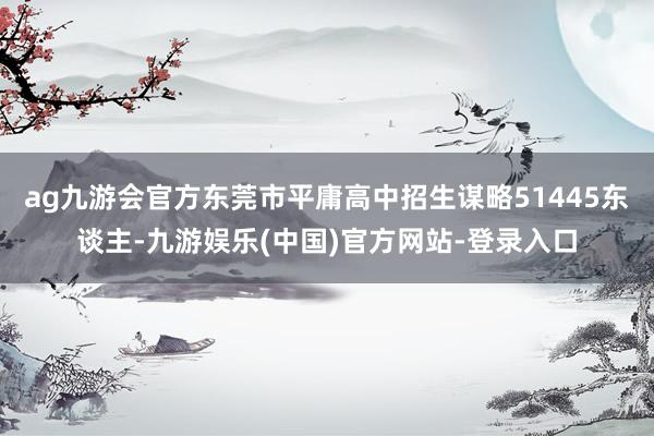 ag九游会官方东莞市平庸高中招生谋略51445东谈主-九游娱乐(中国)官方网站-登录入口