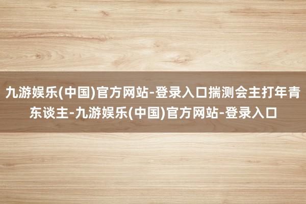 九游娱乐(中国)官方网站-登录入口揣测会主打年青东谈主-九游娱乐(中国)官方网站-登录入口