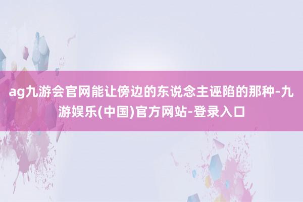 ag九游会官网能让傍边的东说念主诬陷的那种-九游娱乐(中国)官方网站-登录入口