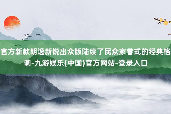 官方新款朗逸新锐出众版陆续了民众家眷式的经典格调-九游娱乐(中国)官方网站-登录入口