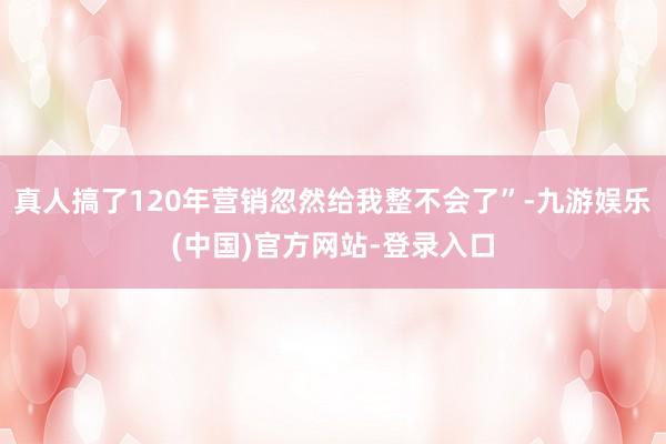 真人搞了120年营销忽然给我整不会了”-九游娱乐(中国)官方网站-登录入口