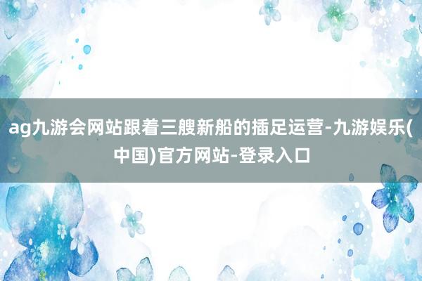 ag九游会网站跟着三艘新船的插足运营-九游娱乐(中国)官方网站-登录入口