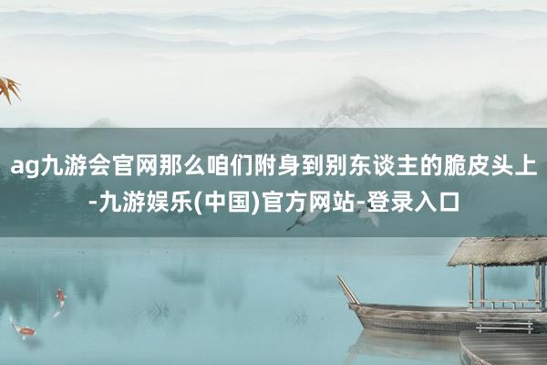 ag九游会官网那么咱们附身到别东谈主的脆皮头上-九游娱乐(中国)官方网站-登录入口