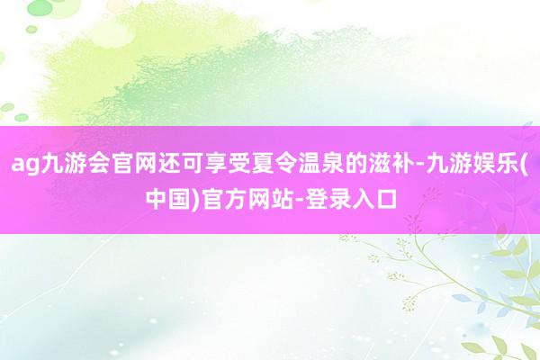 ag九游会官网还可享受夏令温泉的滋补-九游娱乐(中国)官方网站-登录入口